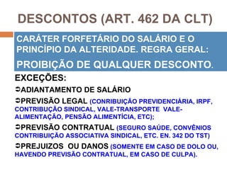 DESCONTOS (ART. 462 DA CLT)
CARÁTER FORFETÁRIO DO SALÁRIO E O
PRINCÍPIO DA ALTERIDADE. REGRA GERAL:
PROIBIÇÃO DE QUALQUER DESCONTO.
EXCEÇÕES:
ADIANTAMENTO DE SALÁRIO
PREVISÃO LEGAL (CONRIBUIÇÃO PREVIDENCIÁRIA, IRPF,
CONTRIBUÇÃO SINDICAL, VALE-TRANSPORTE VALE-
ALIMENTAÇÃO, PENSÃO ALIMENTÍCIA, ETC);
PREVISÃO CONTRATUAL (SEGURO SAÚDE, CONVÊNIOS
CONTRIBUIÇÃO ASSOCIATIVA SINDICAL, ETC. EN. 342 DO TST)
PREJUIZOS OU DANOS (SOMENTE EM CASO DE DOLO OU,
HAVENDO PREVISÃO CONTRATUAL, EM CASO DE CULPA).
 