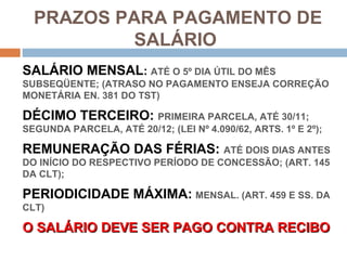 PRAZOS PARA PAGAMENTO DE
          SALÁRIO
SALÁRIO MENSAL: ATÉ O 5º DIA ÚTIL DO MÊS
SUBSEQÜENTE; (ATRASO NO PAGAMENTO ENSEJA CORREÇÃO
MONETÁRIA EN. 381 DO TST)

DÉCIMO TERCEIRO: PRIMEIRA PARCELA, ATÉ 30/11;
SEGUNDA PARCELA, ATÉ 20/12; (LEI Nº 4.090/62, ARTS. 1º E 2º);

REMUNERAÇÃO DAS FÉRIAS: ATÉ DOIS DIAS ANTES
DO INÍCIO DO RESPECTIVO PERÍODO DE CONCESSÃO; (ART. 145
DA CLT);

PERIODICIDADE MÁXIMA: MENSAL. (ART. 459 E SS. DA
CLT)

O SALÁRIO DEVE SER PAGO CONTRA RECIBO
 