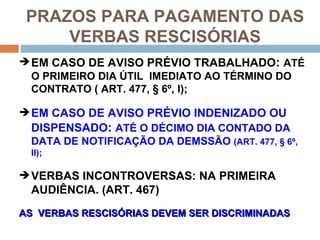 PRAZOS PARA PAGAMENTO DAS
     VERBAS RESCISÓRIAS
 EM CASO DE AVISO PRÉVIO TRABALHADO: ATÉ
  O PRIMEIRO DIA ÚTIL IMEDIATO AO TÉRMINO DO
  CONTRATO ( ART. 477, § 6º, I);

 EM CASO DE AVISO PRÉVIO INDENIZADO OU
  DISPENSADO: ATÉ O DÉCIMO DIA CONTADO DA
  DATA DE NOTIFICAÇÃO DA DEMSSÃO (ART. 477, § 6º,
  II);

 VERBAS INCONTROVERSAS: NA PRIMEIRA
  AUDIÊNCIA. (ART. 467)
AS VERBAS RESCISÓRIAS DEVEM SER DISCRIMINADAS
 