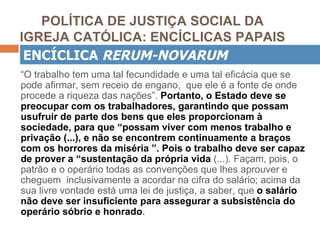 POLÍTICA DE JUSTIÇA SOCIAL DA
IGREJA CATÓLICA: ENCÍCLICAS PAPAIS
 ENCÍCLICA RERUM-NOVARUM
“O trabalho tem uma tal fecundidade e uma tal eficácia que se
pode afirmar, sem receio de engano, que ele é a fonte de onde
procede a riqueza das nações”. Portanto, o Estado deve se
preocupar com os trabalhadores, garantindo que possam
usufruir de parte dos bens que eles proporcionam à
sociedade, para que “possam viver com menos trabalho e
privação (...), e não se encontrem continuamente a braços
com os horrores da miséria ”. Pois o trabalho deve ser capaz
de prover a “sustentação da própria vida (...). Façam, pois, o
patrão e o operário todas as convenções que lhes aprouver e
cheguem inclusivamente a acordar na cifra do salário; acima da
sua livre vontade está uma lei de justiça, a saber, que o salário
não deve ser insuficiente para assegurar a subsistência do
operário sóbrio e honrado.
 