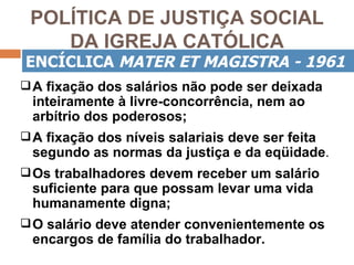 POLÍTICA DE JUSTIÇA SOCIAL
    DA IGREJA CATÓLICA
ENCÍCLICA MATER ET MAGISTRA - 1961
 A fixação dos salários não pode ser deixada
 inteiramente à livre-concorrência, nem ao
 arbítrio dos poderosos;
 A fixação dos níveis salariais deve ser feita
 segundo as normas da justiça e da eqüidade.
 Os trabalhadores devem receber um salário
 suficiente para que possam levar uma vida
 humanamente digna;
 O salário deve atender convenientemente os
 encargos de família do trabalhador.
 