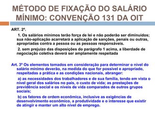 MÉTODO DE FIXAÇÃO DO SALÁRIO
 MÍNIMO: CONVENÇÃO 131 DA OIT
ART. 2º.
   1. Os salários mínimos terão força de lei e não poderão ser diminuídos;
  sua não-aplicação acarretará a aplicação de sanções, penais ou outras,
  apropriadas contra a pessoa ou as pessoas responsáveis.
   2. sem prejuízo das disposições do parágrafo 1 acima, a liberdade de
  negociação coletiva deverá ser amplamente respeitada

Art. 3º Os elementos tomados em consideração para determinar o nível do
   salário mínimo deverão, na medida do que for possível e apropriado,
   respeitadas a prática e as condições nacionais, abranger:
    a) as necessidades dos trabalhadores e de sua família, tendo em vista o
   nível geral dos salários no país, o custo de vida; as prestações de
   previdência social e os níveis de vida comparados de outros grupos
   sociais;
    b) os fatores de ordem econômica, inclusive as exigências de
   desenvolvimento econômico, a produtividade e o interesse que existir
   de atingir e manter um alto nível de emprego.
 