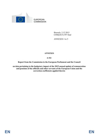 EN EN
EUROPEAN
COMMISSION
Brussels, 2.12.2015
COM(2015) 597 final
ANNEXES 1 to 5
ANNEXES
to the
Report from the Commission to the European Parliament and the Council
on data pertaining to the budgetary impact of the 2015 annual update of remuneration
and pensions of the officials and other servants of the European Union and the
correction coefficients applied thereto
 