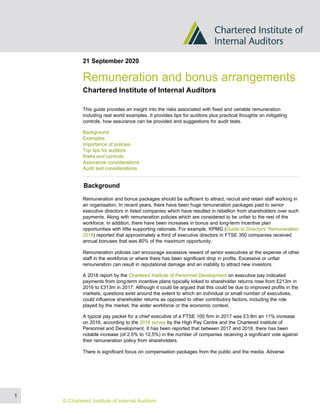 21 September 2020
Remuneration and bonus arrangements
Chartered Institute of Internal Auditors
This guide provides an insight into the risks associated with fixed and variable remuneration
including real world examples. It provides tips for auditors plus practical thoughts on mitigating
controls, how assurance can be provided and suggestions for audit tests.
Background
Examples
Importance of policies
Top tips for auditors
Risks and controls
Assurance considerations
Audit test considerations
Background
Remuneration and bonus packages should be sufficient to attract, recruit and retain staff working in
an organisation. In recent years, there have been huge remuneration packages paid to senior
executive directors in listed companies which have resulted in rebellion from shareholders over such
payments. Along with remuneration policies which are considered to be unfair to the rest of the
workforce. In addition, there have been increases in bonus and long-term incentive plan
opportunities with little supporting rationale. For example, KPMG (Guide to Directors’ Remuneration
2018) reported that approximately a third of executive directors in FTSE 350 companies received
annual bonuses that was 80% of the maximum opportunity.
Remuneration policies can encourage excessive reward of senior executives at the expense of other
staff in the workforce or where there has been significant drop in profits. Excessive or unfair
remuneration can result in reputational damage and an inability to attract new investors.
A 2018 report by the Chartered Institute of Personnel Development on executive pay indicated
payments from long-term incentive plans typically linked to shareholder returns rose from £213m in
2016 to £313m in 2017. Although it could be argued that this could be due to improved profits in the
markets, questions exist around the extent to which an individual or small number of executives,
could influence shareholder returns as opposed to other contributory factors, including the role
played by the market, the wider workforce or the economic context.
A typical pay packet for a chief executive of a FTSE 100 firm in 2017 was £3.9m an 11% increase
on 2016, according to the 2018 survey by the High Pay Centre and the Chartered Institute of
Personnel and Development. It has been reported that between 2017 and 2018, there has been
notable increase (of 2.5% to 12.5%) in the number of companies receiving a significant vote against
their remuneration policy from shareholders.
There is significant focus on compensation packages from the public and the media. Adverse
1
© Chartered Institute of Internal Auditors
 
