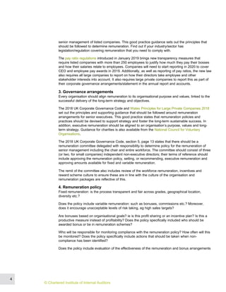 senior management of listed companies. This good practice guidance sets out the principles that
should be followed to determine remuneration. Find out if your industry/sector has
legislation/regulation covering remuneration that you need to comply with.
The pay ratio regulations introduced in January 2019 brings new transparency measures that
require listed companies with more than 250 employees to justify how much they pay their bosses
and how their salaries relate to employees. Companies will need to start reporting in 2020 to cover
CEO and employee pay awards in 2019. Additionally, as well as reporting of pay ratios, the new law
also requires all large companies to report on how their directors take employee and other
stakeholder interests into account. It also requires large private companies to report this as part of
their corporate governance arrangements/statement in the annual report and accounts.
3. Governance arrangements
Every organisation should align remuneration to its organisational purpose and values, linked to the
successful delivery of the long-term strategy and objectives.
The 2018 UK Corporate Governance Code and Wates Principles for Large Private Companies 2018
set out the principles and supporting guidance that should be followed around remuneration
arrangements for senior executives. This good practice states that remuneration policies and
practices should be devised to support strategy and foster the long-term sustainable success. In
addition, executive remuneration should be aligned to an organisation’s purpose, values and long-
term strategy. Guidance for charities is also available from the National Council for Voluntary
Organisations.
The 2018 UK Corporate Governance Code, section 5, page 13 states that there should be a
remuneration committee delegated with responsibility to determine policy for the remuneration of
senior management including the chair and entire workforce. The committee should consist of three
(or two, for small companies) independent non-executive directors; their terms of reference should
include approving the remuneration policy, setting, or recommending, executive remuneration and
approving amounts available for fixed and variable remuneration.
The remit of the committee also includes review of the workforce remuneration, incentives and
reward scheme culture to ensure these are in line with the culture of the organisation and
remuneration packages are reflective of this.
4. Remuneration policy
Fixed remuneration: is the process transparent and fair across grades, geographical location,
diversity etc.?
Does the policy include variable remuneration: such as bonuses, commissions etc.? Moreover,
does it encourage unacceptable levels of risk taking, eg high sales targets?
Are bonuses based on organisational goals? ie is this profit sharing or an incentive plan? Is this a
productive measure instead of profitability? Does the policy specifically included who should be
awarded bonus or be in remuneration schemes?
Who will be responsible for monitoring compliance with the remuneration policy? How often will this
be monitored? Does the policy specifically include actions that should be taken when non-
compliance has been identified?
Does the policy include evaluation of the effectiveness of the remuneration and bonus arrangements
4
© Chartered Institute of Internal Auditors
 