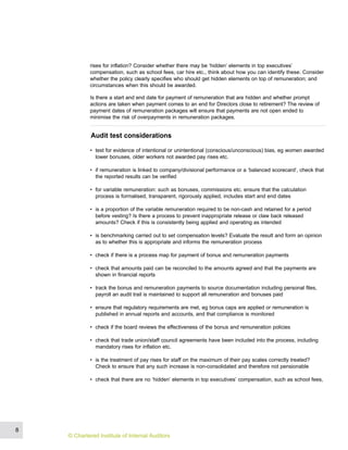 rises for inflation? Consider whether there may be ‘hidden’ elements in top executives’
compensation, such as school fees, car hire etc., think about how you can identify these. Consider
whether the policy clearly specifies who should get hidden elements on top of remuneration; and
circumstances when this should be awarded.
Is there a start and end date for payment of remuneration that are hidden and whether prompt
actions are taken when payment comes to an end for Directors close to retirement? The review of
payment dates of remuneration packages will ensure that payments are not open ended to
minimise the risk of overpayments in remuneration packages.
Audit test considerations
• test for evidence of intentional or unintentional (conscious/unconscious) bias, eg women awarded
lower bonuses, older workers not awarded pay rises etc.
• if remuneration is linked to company/divisional performance or a ‘balanced scorecard’, check that
the reported results can be verified
• for variable remuneration: such as bonuses, commissions etc. ensure that the calculation
process is formalised, transparent, rigorously applied, includes start and end dates
• is a proportion of the variable remuneration required to be non-cash and retained for a period
before vesting? Is there a process to prevent inappropriate release or claw back released
amounts? Check if this is consistently being applied and operating as intended
• is benchmarking carried out to set compensation levels? Evaluate the result and form an opinion
as to whether this is appropriate and informs the remuneration process
• check if there is a process map for payment of bonus and remuneration payments
• check that amounts paid can be reconciled to the amounts agreed and that the payments are
shown in financial reports
• track the bonus and remuneration payments to source documentation including personal files,
payroll an audit trail is maintained to support all remuneration and bonuses paid
• ensure that regulatory requirements are met, eg bonus caps are applied or remuneration is
published in annual reports and accounts, and that compliance is monitored
• check if the board reviews the effectiveness of the bonus and remuneration policies
• check that trade union/staff council agreements have been included into the process, including
mandatory rises for inflation etc.
• is the treatment of pay rises for staff on the maximum of their pay scales correctly treated?
Check to ensure that any such increase is non-consolidated and therefore not pensionable
• check that there are no ‘hidden’ elements in top executives’ compensation, such as school fees,
8
© Chartered Institute of Internal Auditors
 