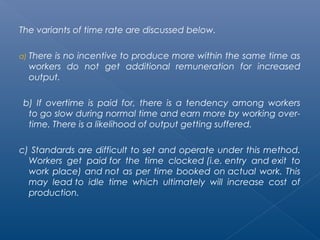 The variants of time rate are discussed below. 
a) There is no incentive to produce more within the same time as 
workers do not get additional remuneration for increased 
output. 
b) If overtime is paid for, there is a tendency among workers 
to go slow during normal time and earn more by working over-time. 
There is a likelihood of output getting suffered. 
c) Standards are difficult to set and operate under this method. 
Workers get paid for the time clocked (i.e. entry and exit to 
work place) and not as per time booked on actual work. This 
may lead to idle time which ultimately will increase cost of 
production. 
 