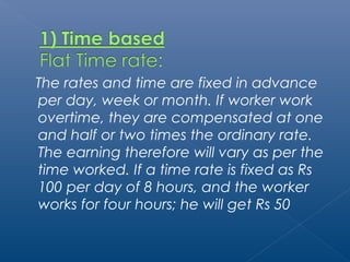 The rates and time are fixed in advance 
per day, week or month. If worker work 
overtime, they are compensated at one 
and half or two times the ordinary rate. 
The earning therefore will vary as per the 
time worked. If a time rate is fixed as Rs 
100 per day of 8 hours, and the worker 
works for four hours; he will get Rs 50 
 