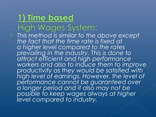  This method is similar to the above except 
the fact that the time rate is fixed at 
a higher level compared to the rates 
prevailing in the industry. This is done to 
attract efficient and high performance 
workers and also to induce them to improve 
productivity as they would be satisfied with 
high level of earnings. However, the level of 
performance cannot be guaranteed over 
a longer period and it also may not be 
possible to keep wages always at higher 
level compared to industry. 
 