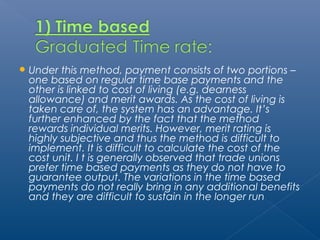 Under this method, payment consists of two portions – 
one based on regular time base payments and the 
other is linked to cost of living (e.g. dearness 
allowance) and merit awards. As the cost of living is 
taken care of, the system has an advantage. It’s 
further enhanced by the fact that the method 
rewards individual merits. However, merit rating is 
highly subjective and thus the method is difficult to 
implement. It is difficult to calculate the cost of the 
cost unit. I t is generally observed that trade unions 
prefer time based payments as they do not have to 
guarantee output. The variations in the time based 
payments do not really bring in any additional benefits 
and they are difficult to sustain in the longer run 
 