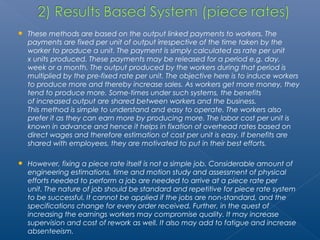  These methods are based on the output linked payments to workers. The 
payments are fixed per unit of output irrespective of the time taken by the 
worker to produce a unit. The payment is simply calculated as rate per unit 
x units produced. These payments may be released for a period e.g. day, 
week or a month. The output produced by the workers during that period is 
multiplied by the pre-fixed rate per unit. The objective here is to induce workers 
to produce more and thereby increase sales. As workers get more money, they 
tend to produce more. Some-times under such systems, the benefits 
of increased output are shared between workers and the business. 
This method is simple to understand and easy to operate. The workers also 
prefer it as they can earn more by producing more. The labor cost per unit is 
known in advance and hence it helps in fixation of overhead rates based on 
direct wages and therefore estimation of cost per unit is easy. If benefits are 
shared with employees, they are motivated to put in their best efforts. 
 However, fixing a piece rate itself is not a simple job. Considerable amount of 
engineering estimations, time and motion study and assessment of physical 
efforts needed to perform a job are needed to arrive at a piece rate per 
unit. The nature of job should be standard and repetitive for piece rate system 
to be successful. It cannot be applied if the jobs are non-standard, and the 
specifications change for every order received. Further, in the quest of 
increasing the earnings workers may compromise quality. It may increase 
supervision and cost of rework as well. It also may add to fatigue and increase 
absenteeism. 
 