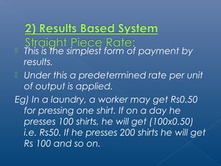  This is the simplest form of payment by 
results. 
 Under this a predetermined rate per unit 
of output is applied. 
Eg) In a laundry, a worker may get Rs0.50 
for pressing one shirt. If on a day he 
presses 100 shirts, he will get (100x0.50) 
i.e. Rs50. If he presses 200 shirts he will get 
Rs 100 and so on. 
 
