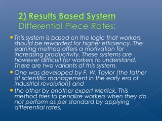 This system is based on the logic that workers 
should be rewarded for higher efficiency. The 
earning method offers a motivation for 
increasing productivity. These systems are 
however difficult for workers to understand. 
There are two variants of this system. 
One was developed by F. W. Taylor (the father 
of scientific management in the early era of 
industrial revolution) and 
the other by another expert Merrick. This 
method tries to penalize workers when they do 
not perform as per standard by applying 
differential rates. 
 