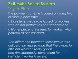  The payment scheme is based on fixing two 
or more pieces rates – 
 a base level piece rate is used for workers 
who do not perform as per standard and 
 a higher piece rate is used for workers who 
perform as per standard. 
The difference between these two rates is 
deliberately kept so wide that the award for 
efficient worker is really goods 
and simultaneously, punishment for 
inefficient worker is severe. 
 