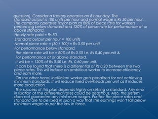 question) Consider a factory operates an 8 hour day. The 
standard output is 100 units per hour and normal wage is Rs 50 per hour. 
The company operates Taylor plan as 80% of piece rate for workers 
performing below standard and 120% of piece rate for performance at or 
above standard. 
Hourly rate paid = Rs 50 
Standard output per hour = 100 units 
Normal piece rate = (50 / 100) = Rs 0.50 per unit 
For performance below standard, 
the piece rate will be = 80% of Rs 0.50 i.e. Rs 0.40 perunit & 
For performance at or above standard, 
it will be = 120% of Rs 0.50 i.e. Rs. 0.60 per unit. 
It can be found that there is a differential of Rs 0.20 between the two 
piece rates. This will induce an ambitious worker to increase efficiency 
and earn more. 
On the other hand, inefficient worker gets penalized for not achieving 
minimum standards. It will reduce fixed overheads per unit as it induces 
more production. 
The success of this plan depends highly on setting a standard. Any error 
in fixation of the differential rates could be disastrous. Also, this system 
does not guarantee any mini-mum wages. Further the piece rates and 
standard are to be fixed in such a way that the earnings won’t fall below 
minimum wages as per the law in force. 
 