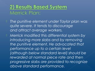  The punitive element under Taylor plan was 
quite severe. It tends to discourage 
and attract average workers. 
 Merrick modified this differential system by 
introducing more slabs and by removing 
the punitive element. He advocated that 
performance up to a certain level 
(although below standard level) should be 
rewarded at normal piece rate and then 
progressive slabs are provided to recognize 
above standard performance. 
 