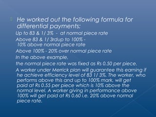  He worked out the following formula for 
differential payments: 
Up to 83 & 1/ 3% - at normal piece rate 
Above 83 & 1/ 3rdup to 100% - 
10% above normal piece rate 
Above 100% - 20% over normal piece rate 
In the above example, 
the normal piece rate was fixed as Rs 0.50 per piece. 
A worker under Merrick plan will guarantee this earning if 
he achieve efficiency level of 83 1/ 3%. The worker, who 
performs above this and up to 100% mark, will get 
paid at Rs 0.55 per piece which is 10% above the 
normal level. A worker giving in performance above 
100% will get paid at Rs 0.60 i.e. 20% above normal 
piece rate. 
 
