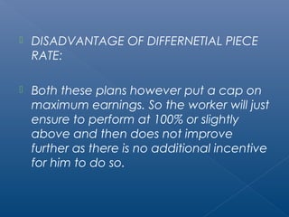  DISADVANTAGE OF DIFFERNETIAL PIECE 
RATE: 
 Both these plans however put a cap on 
maximum earnings. So the worker will just 
ensure to perform at 100% or slightly 
above and then does not improve 
further as there is no additional incentive 
for him to do so. 
 