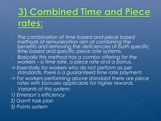  The combination of time based and piece based 
methods of remuneration aim at combining the 
benefits and removing the deficiencies of both specific 
time based and specific piece rate systems. 
 Basically this method has a combo offering for the 
workers – a time rate, a piece rate and a bonus. 
-> Essentially for workers who do not perform as per 
standards, there is a guaranteed time rate payment. 
-> For workers performing above standard there are piece 
rates with bonuses applicable for higher rewards. 
 Variants of this system: 
1) Emerson’s efficiency 
2) Gantt task plan 
3) Points system 
 