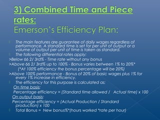  The main features are guarantee of daily wages regardless of 
performance. A standard time is set for per unit of output or a 
volume of output per unit of time is taken as standard. 
 The following differential rates apply: 
>Below 66 2/ 3rd% - Time rate without any bonus 
>Above 66 2/ 3rd% up to 100% - Bonus varies between 1% to 20%* 
(*At 100% efficiency the bonus percentage will be 20%) 
>Above 100% performance - Bonus of 20% of basic wages plus 1% for 
every 1% increase in efficiency. 
 The efficiency for this purpose is calculated as: 
On time basis: 
Percentage efficiency = (Standard time allowed / Actual time) x 100 
On output basis: 
Percentage efficiency = (Actual Production / Standard 
production) x 100 
 Total Bonus = New bonus%*(hours worked *rate per hour) 
 