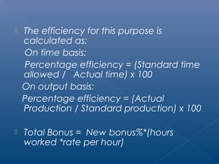  The efficiency for this purpose is 
calculated as: 
On time basis: 
Percentage efficiency = (Standard time 
allowed / Actual time) x 100 
On output basis: 
Percentage efficiency = (Actual 
Production / Standard production) x 100 
 Total Bonus = New bonus%*(hours 
worked *rate per hour) 
 
