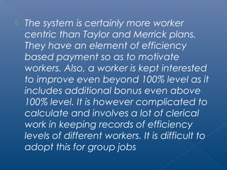  The system is certainly more worker 
centric than Taylor and Merrick plans. 
They have an element of efficiency 
based payment so as to motivate 
workers. Also, a worker is kept interested 
to improve even beyond 100% level as it 
includes additional bonus even above 
100% level. It is however complicated to 
calculate and involves a lot of clerical 
work in keeping records of efficiency 
levels of different workers. It is difficult to 
adopt this for group jobs 
 