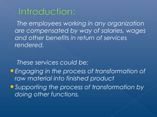 The employees working in any organization 
are compensated by way of salaries, wages 
and other benefits in return of services 
rendered. 
These services could be: 
Engaging in the process of transformation of 
raw material into finished product 
Supporting the process of transformation by 
doing other functions. 
 
