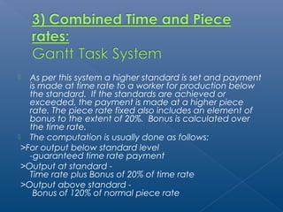  As per this system a higher standard is set and payment 
is made at time rate to a worker for production below 
the standard. If the standards are achieved or 
exceeded, the payment is made at a higher piece 
rate. The piece rate fixed also includes an element of 
bonus to the extent of 20%. Bonus is calculated over 
the time rate. 
 The computation is usually done as follows: 
>For output below standard level 
-guaranteed time rate payment 
>Output at standard - 
Time rate plus Bonus of 20% of time rate 
>Output above standard - 
Bonus of 120% of normal piece rate 
 
