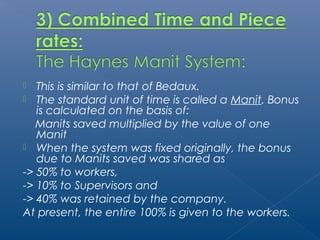  This is similar to that of Bedaux. 
 The standard unit of time is called a Manit. Bonus 
is calculated on the basis of: 
Manits saved multiplied by the value of one 
Manit 
 When the system was fixed originally, the bonus 
due to Manits saved was shared as 
-> 50% to workers, 
-> 10% to Supervisors and 
-> 40% was retained by the company. 
At present, the entire 100% is given to the workers. 
 