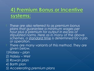  These are also referred to as premium bonus 
plans that guarantee a minimum wages per 
hour plus a premium for output in excess of 
stipulated norms. Here as in many of the above 
schemes, a standard time is determined for a job 
or operation. 
 There are many variants of this method. They are 
given below. 
1)Halsey – plan 
2) Halsey – Weir 
3) Rowan plan 
4) Barth plan 
5) Accelerating premium plans 
 