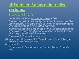  Under this method, a standard time is fixed. 
 The worker gets time rated pay as per time worked. The 
bonus shared is in proportion of time saved to standard 
time applied to the time rated earnings. 
 In other words, the percentage time saved is applied to 
time taken a payment is done for time actually taken 
plus the proportion of time saved. 
 The formula for the labour cost is: 
(Hourly rate x Time taken) + (Time Saved x Time Taken) x 
Hourly Rate/ Time Allowed 
For bonus is: 
(Time saved / Standard time) * Actual hours * hourly 
rate 
 