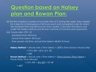 Q) The firm employs 5 workers at an early rate of 2. During the week, they worked 
for 4 days for a total period of 40 hours each and completed a job for which 
the standard time was 48 hours for each worker. Calculate the labour cost 
under the Halsey method and Rowan method of incentive plan payments. 
Sol) hourly rate= 5*2= 10 
standard time= 48 hours 
actual time taken= 40 hours 
time saved= std.time- actual time taken= 48-40= 8 hours 
 Halsey Method = (Hourly rate x Time taken) + (50% x Time Saved x Hourly rate) 
= (10 x 40) + (0.5 x 8 x 10) 
= 440 
 Rowan Method = (Hourly rate x Time taken) + (Time Saved x Time Taken) x 
Hourly Rate/ Time Allowed 
= (10 x 40) + (8 x 40) x 10/ 48 
= 467 
 