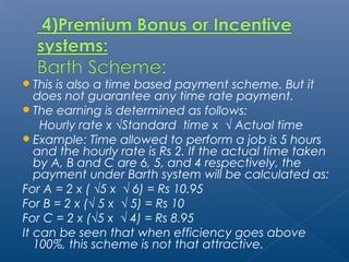 This is also a time based payment scheme. But it 
does not guarantee any time rate payment. 
The earning is determined as follows: 
Hourly rate x √Standard time x √ Actual time 
Example: Time allowed to perform a job is 5 hours 
and the hourly rate is Rs 2. If the actual time taken 
by A, B and C are 6, 5, and 4 respectively, the 
payment under Barth system will be calculated as: 
For A = 2 x ( √5 x √ 6) = Rs 10.95 
For B = 2 x (√ 5 x √ 5) = Rs 10 
For C = 2 x (√5 x √ 4) = Rs 8.95 
It can be seen that when efficiency goes above 
100%, this scheme is not that attractive. 
 