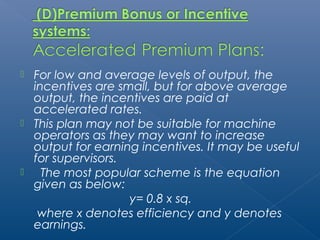  For low and average levels of output, the 
incentives are small, but for above average 
output, the incentives are paid at 
accelerated rates. 
 This plan may not be suitable for machine 
operators as they may want to increase 
output for earning incentives. It may be useful 
for supervisors. 
 The most popular scheme is the equation 
given as below: 
y= 0.8 x sq. 
where x denotes efficiency and y denotes 
earnings. 
 