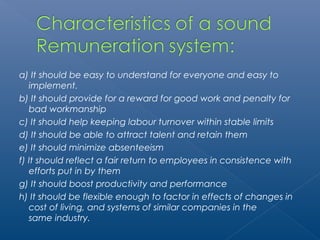a) It should be easy to understand for everyone and easy to 
implement. 
b) It should provide for a reward for good work and penalty for 
bad workmanship 
c) It should help keeping labour turnover within stable limits 
d) It should be able to attract talent and retain them 
e) It should minimize absenteeism 
f) It should reflect a fair return to employees in consistence with 
efforts put in by them 
g) It should boost productivity and performance 
h) It should be flexible enough to factor in effects of changes in 
cost of living, and systems of similar companies in the 
same industry. 
 