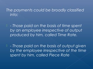 The payments could be broadly classified 
into: 
 - Those paid on the basis of time spent 
by an employee irrespective of output 
produced by him, called Time Rate. 
 - Those paid on the basis of output given 
by the employee irrespective of the time 
spent by him, called Piece Rate 
 