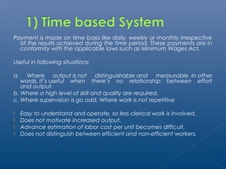 Payment is made on time basis like daily, weekly or monthly irrespective 
of the results achieved during the time period. These payments are in 
conformity with the applicable laws such as Minimum Wages Act. 
Useful in following situations: 
a. Where output is not distinguishable and measurable. In other 
words, it’s useful when there’s no relationship between effort 
and output. 
b. Where a high level of skill and quality are required. 
c. Where supervision is go odd. Where work is not repetitive 
 Easy to understand and operate, so less clerical work is involved. 
 Does not motivate increased output. 
 Advance estimation of labor cost per unit becomes difficult. 
 Does not distinguish between efficient and non-efficient workers. 
 