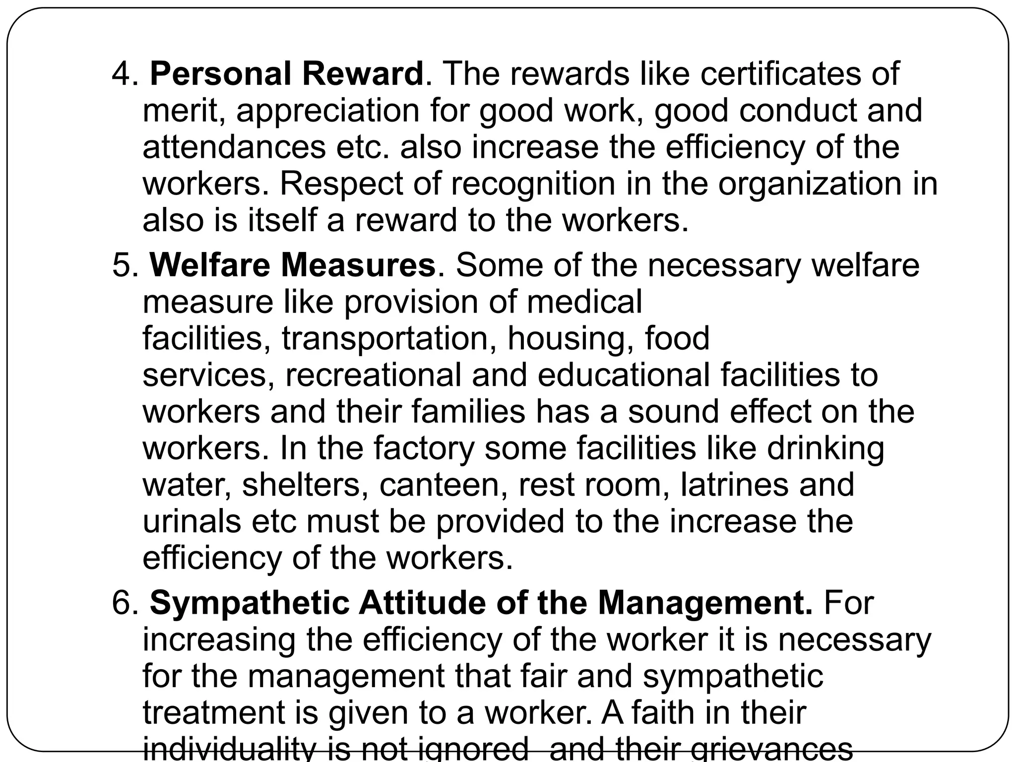 4. Personal Reward. The rewards like certificates of
merit, appreciation for good work, good conduct and
attendances etc. also increase the efficiency of the
workers. Respect of recognition in the organization in
also is itself a reward to the workers.
5. Welfare Measures. Some of the necessary welfare
measure like provision of medical
facilities, transportation, housing, food
services, recreational and educational facilities to
workers and their families has a sound effect on the
workers. In the factory some facilities like drinking
water, shelters, canteen, rest room, latrines and
urinals etc must be provided to the increase the
efficiency of the workers.
6. Sympathetic Attitude of the Management. For
increasing the efficiency of the worker it is necessary
for the management that fair and sympathetic
treatment is given to a worker. A faith in their
individuality is not ignored and their grievances

 