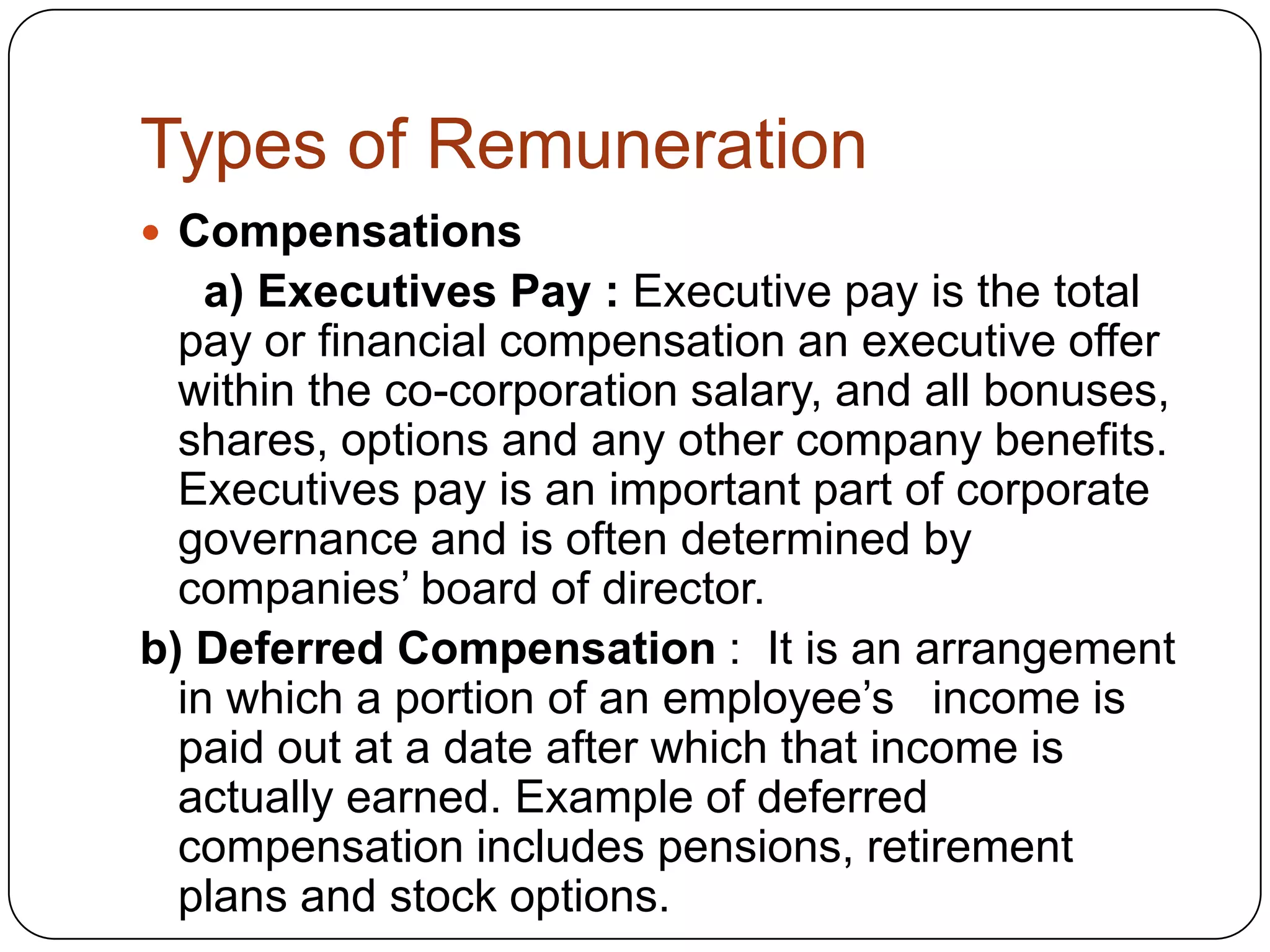 Types of Remuneration
 Compensations

a) Executives Pay : Executive pay is the total
pay or financial compensation an executive offer
within the co-corporation salary, and all bonuses,
shares, options and any other company benefits.
Executives pay is an important part of corporate
governance and is often determined by
companies’ board of director.
b) Deferred Compensation : It is an arrangement
in which a portion of an employee’s income is
paid out at a date after which that income is
actually earned. Example of deferred
compensation includes pensions, retirement
plans and stock options.

 