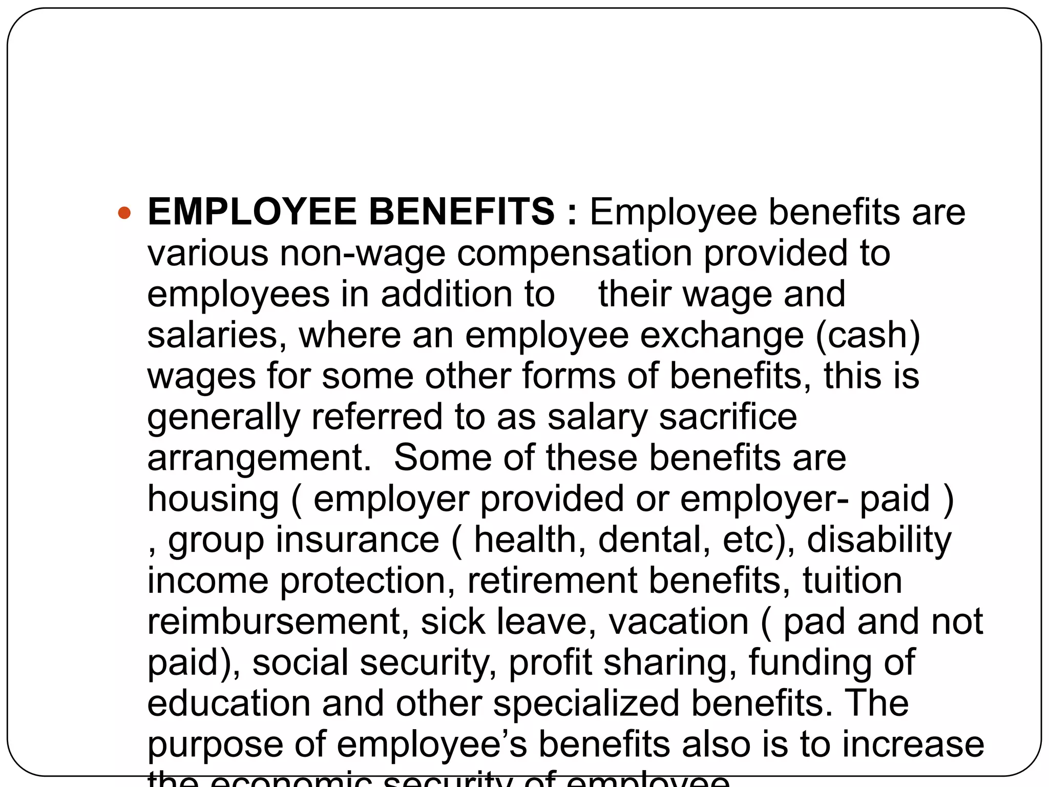  EMPLOYEE BENEFITS : Employee benefits are

various non-wage compensation provided to
employees in addition to their wage and
salaries, where an employee exchange (cash)
wages for some other forms of benefits, this is
generally referred to as salary sacrifice
arrangement. Some of these benefits are
housing ( employer provided or employer- paid )
, group insurance ( health, dental, etc), disability
income protection, retirement benefits, tuition
reimbursement, sick leave, vacation ( pad and not
paid), social security, profit sharing, funding of
education and other specialized benefits. The
purpose of employee’s benefits also is to increase

 