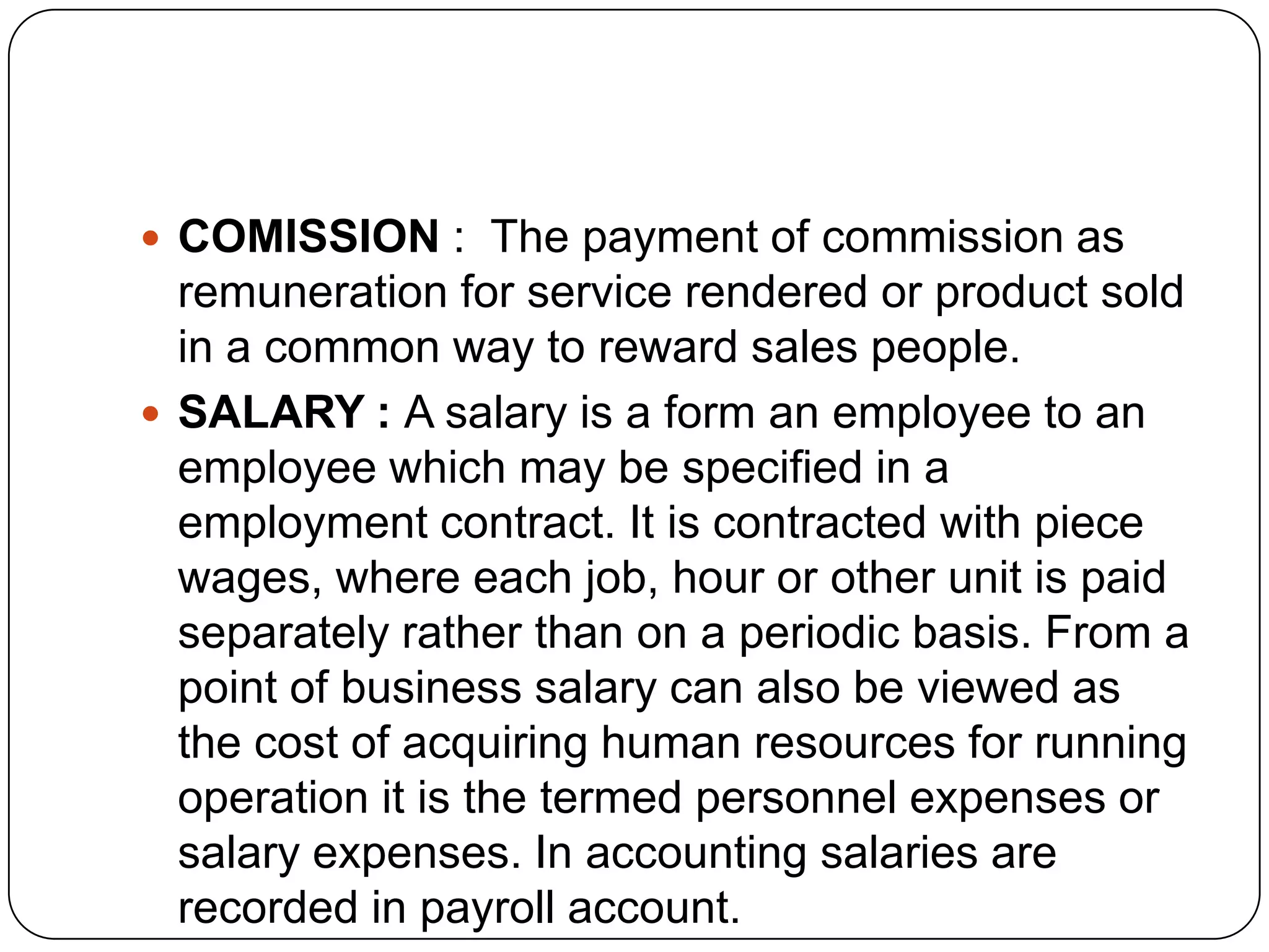  COMISSION : The payment of commission as

remuneration for service rendered or product sold
in a common way to reward sales people.
 SALARY : A salary is a form an employee to an
employee which may be specified in a
employment contract. It is contracted with piece
wages, where each job, hour or other unit is paid
separately rather than on a periodic basis. From a
point of business salary can also be viewed as
the cost of acquiring human resources for running
operation it is the termed personnel expenses or
salary expenses. In accounting salaries are
recorded in payroll account.

 