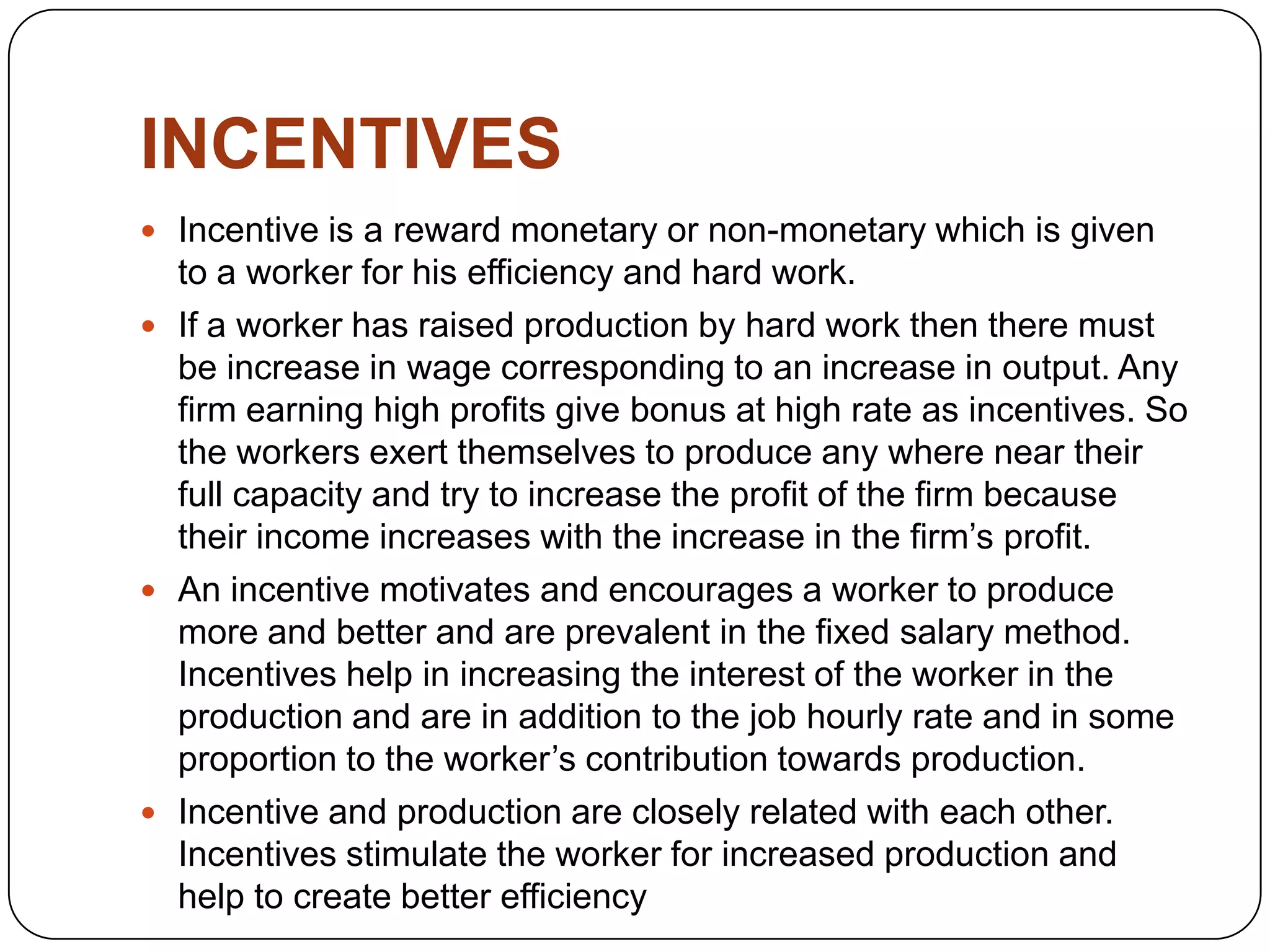 INCENTIVES
 Incentive is a reward monetary or non-monetary which is given

to a worker for his efficiency and hard work.
 If a worker has raised production by hard work then there must
be increase in wage corresponding to an increase in output. Any
firm earning high profits give bonus at high rate as incentives. So
the workers exert themselves to produce any where near their
full capacity and try to increase the profit of the firm because
their income increases with the increase in the firm’s profit.
 An incentive motivates and encourages a worker to produce
more and better and are prevalent in the fixed salary method.
Incentives help in increasing the interest of the worker in the
production and are in addition to the job hourly rate and in some
proportion to the worker’s contribution towards production.
 Incentive and production are closely related with each other.
Incentives stimulate the worker for increased production and
help to create better efficiency

 