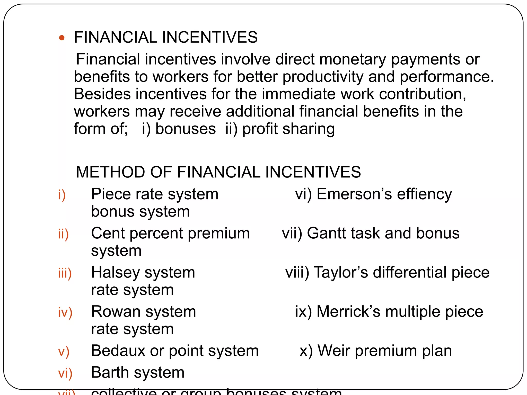  FINANCIAL INCENTIVES

Financial incentives involve direct monetary payments or
benefits to workers for better productivity and performance.
Besides incentives for the immediate work contribution,
workers may receive additional financial benefits in the
form of; i) bonuses ii) profit sharing
METHOD OF FINANCIAL INCENTIVES
i)
Piece rate system
vi) Emerson’s effiency
bonus system
ii)
Cent percent premium
vii) Gantt task and bonus
system
iii) Halsey system
viii) Taylor’s differential piece
rate system
iv) Rowan system
ix) Merrick’s multiple piece
rate system
v)
Bedaux or point system
x) Weir premium plan
vi) Barth system

 