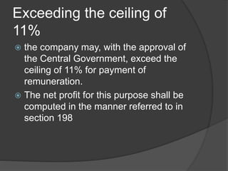 Exceeding the ceiling of
11%
 the company may, with the approval of
the Central Government, exceed the
ceiling of 11% for payment of
remuneration.
 The net profit for this purpose shall be
computed in the manner referred to in
section 198
 