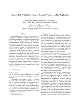 Remus: High Availability via Asynchronous Virtual Machine Replication

                                      Brendan Cully, Geoffrey Lefebvre, Dutch Meyer,
                                     Mike Feeley, Norm Hutchinson, and Andrew Warﬁeld∗
                                           Department of Computer Science
                                          The University of British Columbia
                               {brendan, geoffrey, dmeyer, feeley, norm, andy}@cs.ubc.ca


                              Abstract                           This paper describes Remus, a software system that
   Allowing applications to survive hardware failure is       provides OS- and application-agnostic high availability
an expensive undertaking, which generally involves re-        on commodity hardware. Our approach capitalizes on
engineering software to include complicated recovery          the ability of virtualization to migrate running VMs be-
logic as well as deploying special-purpose hardware; this     tween physical hosts [6], and extends the technique to
represents a severe barrier to improving the dependabil-      replicate snapshots of an entire running OS instance at
ity of large or legacy applications. We describe the con-     very high frequencies — as often as every 25ms — be-
struction of a general and transparent high availability      tween a pair of physical machines. Using this technique,
service that allows existing, unmodiﬁed software to be        our system discretizes the execution of a VM into a se-
protected from the failure of the physical machine on         ries of replicated snapshots. External output, speciﬁcally
which it runs. Remus provides an extremely high degree        transmitted network packets, is not released until the sys-
of fault tolerance, to the point that a running system can    tem state that produced it has been replicated.
transparently continue execution on an alternate physical        Virtualization makes it possible to create a copy of a
host in the face of failure with only seconds of down-        running machine, but it does not guarantee that the pro-
time, while completely preserving host state such as ac-      cess will be efﬁcient. Propagating state synchronously
tive network connections. Our approach encapsulates           at every change is impractical: it effectively reduces the
protected software in a virtual machine, asynchronously       throughput of memory to that of the network device per-
propagates changed state to a backup host at frequencies      forming replication. Rather than running two hosts in
as high as forty times a second, and uses speculative ex-     lock-step [4] we allow a single host to execute specula-
ecution to concurrently run the active VM slightly ahead      tively and then checkpoint and replicate its state asyn-
of the replicated system state.                               chronously. System state is not made externally visible
                                                              until the checkpoint is committed — we achieve high-
                                                              speed replicated performance by effectively running the
1 Introduction                                                system tens of milliseconds in the past.
                                                                 The contribution of this paper is a practical one.
Highly available systems are the purview of the very rich
                                                              Whole-system replication is a well-known approach to
and the very scared. However, the desire for reliability
                                                              providing high availability. However, it usually has
is pervasive, even among system designers with modest
                                                              been considered to be signiﬁcantly more expensive than
resources.
                                                              application-speciﬁc checkpointing techniques that only
   Unfortunately, high availability is hard — it requires
                                                              replicate relevant data [15]. Our approach may be used
that systems be constructed with redundant components
                                                              to bring HA “to the masses” as a platform service for
that are capable of maintaining and switching to back-
                                                              virtual machines. In spite of the hardware and software
ups in the face of failure. Commercial high availabil-
                                                              constraints under which it operates, this system provides
ity systems that aim to protect modern servers generally
                                                              protection equal to or better than expensive commercial
use specialized hardware, customized software, or both
                                                              offerings. Many existing systems only actively mirror
(e.g [12]). In each case, the ability to transparently sur-
                                                              persistent storage, requiring applications to perform re-
vive failure is complex and expensive enough to prohibit
                                                              covery from crash-consistent persistent state. In contrast,
deployment on common servers.
                                                              Remus ensures that regardless of the moment at which
  ∗ also   of Citrix Systems, Inc.                            the primary fails, no externally visible state is ever lost.
 