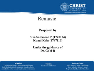 Mission
Christ University is a nurturing ground for an
individual’s holistic development to make effective
contribution to the society in a dynamic environment
Vision
Excellence and Service
Core Values
Faith in God | Moral Uprightness
Love of Fellow Beings | Social
Responsibility | Pursuit of Excellence
Remusic
Proposed by
Siva Sankaran P (1747124)
Kunal Kala (1747110)
Under the guidance of
Dr. Gobi R
 