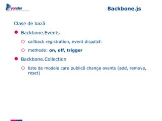 Backbone.js

Clase de bază

●   Backbone.Events
    o   callback registration, event dispatch

    o   methode: on, off, trigger

●   Backbone.Collection
    o   liste de modele care publică change events (add, remove,
        reset)
 