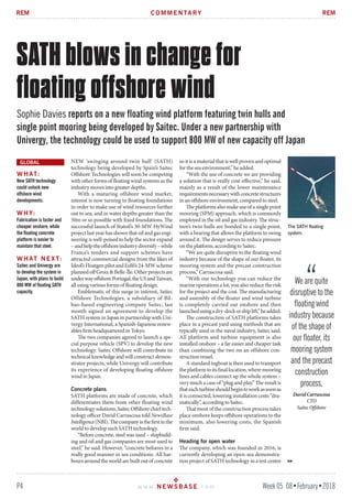P4 Week 05 08•February•2018w w w. N E W S B A S E . c o m
REMREM
NEW ‘swinging around twin hull’ (SATH)
technology being developed by Spain’s Saitec
Offshore Technologies will soon be competing
with other forms of floating wind systems as the
industry moves into greater depths.
With a maturing offshore wind market,
interest is now turning to floating foundations
in order to make use of wind resources further
out to sea, and in water depths greater than the
50m or so possible with fixed foundations. The
successful launch of Statoil’s 30-MW HyWind
projectlastyearhasshownthatoilandgasengi-
neering is well-poised to help the sector expand
–andhelptheoffshoreindustrydiversify–while
France’s tenders and support schemes have
attracted commercial designs from the likes of
Ideol’sFloatgenpilotandEolfi’s24-MWscheme
plannedoffGroix&Belle-Île.Otherprojectsare
underwayoffshorePortugal,theUSandTaiwan,
all using various forms of floating design.
Emblematic of this surge in interest, Saitec
Offshore Technologies, a subsidiary of Bil-
bao-based engineering company Saitec, last
month signed an agreement to develop the
SATH system in Japan in partnership with Uni-
vergy International, a Spanish-Japanese renew-
ables firm headquartered in Tokyo.
The two companies agreed to launch a spe-
cial purpose vehicle (SPV) to develop the new
technology. Saitec Offshore will contribute its
technicalknowledgeandwillconstructdemon-
strator projects, while Univergy will contribute
its experience of developing floating offshore
wind in Japan.
Concrete plans
SATH platforms are made of concrete, which
differentiates them from other floating wind
technologysolutions,SaitecOffshorechieftech-
nology officer David Carrascosa told NewsBase
Intelligence(NBI).Thecompanyisthefirstinthe
world to develop such SATH technology.
“Before concrete, steel was used – shipbuild-
ing and oil and gas companies are most used to
steel,” he said. However, “concrete behaves in a
really good manner in sea conditions. All har-
bours around the world are built out of concrete
so it is a material that is well proven and optimal
for the sea environment,” he added.
“With the use of concrete we are providing
a solution that is really cost-effective,” he said,
mainly as a result of the lower maintenance
requirementsnecessarywithconcretestructures
in an offshore environment, compared to steel.
The platforms also make use of a single point
mooring (SPM) approach, which is commonly
employed in the oil and gas industry. The struc-
ture’s twin hulls are bonded to a single point,
with a bearing that allows the platform to swing
around it. The design serves to reduce pressure
on the platform, according to Saitec.
“We are quite disruptive to the floating wind
industry because of the shape of our floater, its
mooring system and the precast construction
process,” Carrascosa said.
“With our technology you can reduce the
marine operations a lot, you also reduce the risk
for the project and the cost. The manufacturing
and assembly of the floater and wind turbine
is completely carried out onshore and then
launchedusingadry-dockorshiplift,”headded.
The construction of SATH platforms takes
place in a precast yard using methods that are
typically used in the naval industry, Saitec said.
All platform and turbine equipment is also
installed onshore – a far easier and cheaper task
than combining the two on an offshore con-
struction vessel.
A standard tugboat is then used to transport
theplatformtoitsfinallocation,wheremooring
lines and cables connect up the whole system –
very much a case of “plug and play.” The result is
thateachturbineshouldbegintoworkassoonas
it is connected, lowering installation costs “dra-
matically”, according to Saitec.
That most of the construction process takes
place onshore keeps offshore operations to the
minimum, also lowering costs, the Spanish
firm said.
Heading for open water
The company, which was founded in 2016, is
currently developing an open-sea demonstra-
tion project of SATH technology in a test centre
W H AT:
New SATH technology
could unlock new
offshore wind
developments.
W H Y:
Fabrication is faster and
cheaper onshore, while
the floating concrete
platform is easier to
maintain that steel.
W H AT N E X T:
Saitec and Univergy are
to develop the system in
Japan, with plans to build
800 MW of floating SATH
capacity.
SATH blows in change for
floating offshore wind
Sophie Davies reports on a new floating wind platform featuring twin hulls and
single point mooring being developed by Saitec. Under a new partnership with
Univergy, the technology could be used to support 800 MW of new capacity off Japan
C O M M E N TA RY
GLOBAL
The SATH floating
system.
We are quite
disruptive to the
floating wind
industry because
of the shape of
our floater, its
mooring system
and the precast
construction
process,
DavidCarrascosa
CTO
SaitecOffshore
 