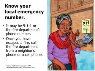 Know your  local emergency number. It may be 9-1-1 or  the fire department’s phone number.  Once you have escaped a fire, call  the fire department from a neighbor’s phone or a cell phone.  