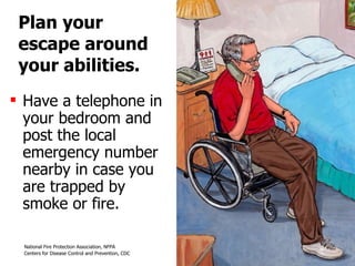 Plan your  escape around your abilities. Have a telephone in your bedroom and post the local emergency number nearby in case you are trapped by smoke or fire. 